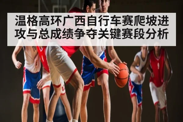 温格高环广西自行车赛爬坡进攻与总成绩争夺关键赛段分析(MKsports)